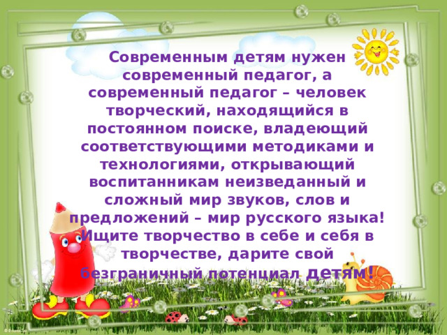 Современным детям нужен современный педагог, а современный педагог – человек творческий, находящийся в постоянном поиске, владеющий соответствующими методиками и технологиями, открывающий воспитанникам неизведанный и сложный мир звуков, слов и предложений – мир русского языка! Ищите творчество в себе и себя в творчестве, дарите свой безграничный потенциал детям! 