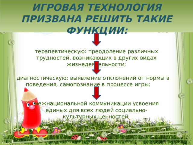 Игровая технология призвана решить такие функции: терапевтическую: преодоление различных трудностей, возникающих в других видах жизнедеятельности;  диагностическую: выявление отклонений от нормы в поведения, самопознание в процессе игры; межнациональной коммуникации усвоения единых для всех людей социально-культурных ценностей; 