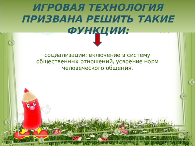 Игровая технология призвана решить такие функции: социализации: включение в систему общественных отношений, усвоение норм человеческого общения. 