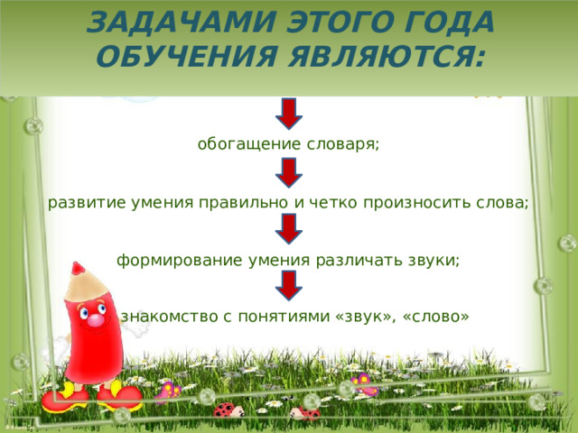 Задачами этого года обучения являются: обогащение словаря; развитие умения правильно и четко произносить слова; формирование умения различать звуки; знакомство с понятиями «звук», «слово» 
