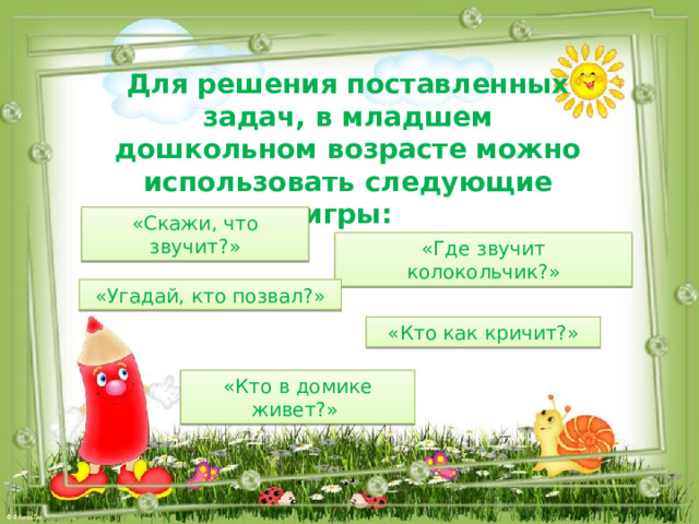 Для решения поставленных задач, в младшем дошкольном возрасте можно использовать следующие игры: «Скажи, что звучит?» «Где звучит колокольчик?» «Угадай, кто позвал?» «Кто как кричит?» «Кто в домике живет?» 