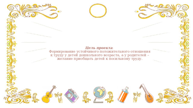 Цель проекта :  Формирование устойчивого положительного отношения к труду у детей дошкольного возраста, а у родителей – желание приобщать детей к посильному труду.   