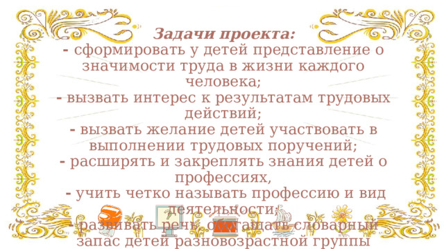 Задачи проекта:  - сформировать у детей представление о значимости труда в жизни каждого человека;  - вызвать интерес к результатам трудовых действий;  - вызвать желание детей участвовать в выполнении трудовых поручений;  - расширять и закреплять знания детей о профессиях,   - учить четко называть профессию и вид деятельности;  - развивать речь, обогащать словарный запас детей разновозрастной группы новыми словами и словосочетаниями.   