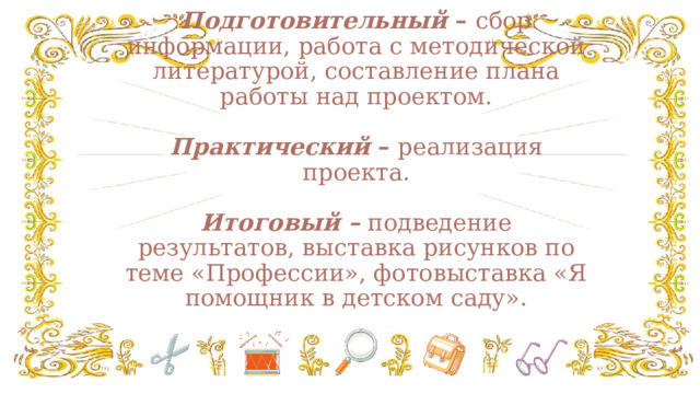 Этапы реализации проекта.   Подготовительный – сбор информации, работа с методической литературой, составление плана работы над проектом.    Практический – реализация проекта.   Итоговый –  подведение результатов, выставка рисунков по теме «Профессии», фотовыставка «Я помощник в детском саду».   
