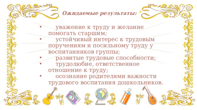    Ожидаемые результаты:  уважение к труду и желание помогать старшим;  устойчивый интерес к трудовым поручениям и посильному труду у воспитанников группы;  развитые трудовые способности;  трудолюбие, ответственное отношение к труду;  осознание родителями важности трудового воспитания дошкольников. 
