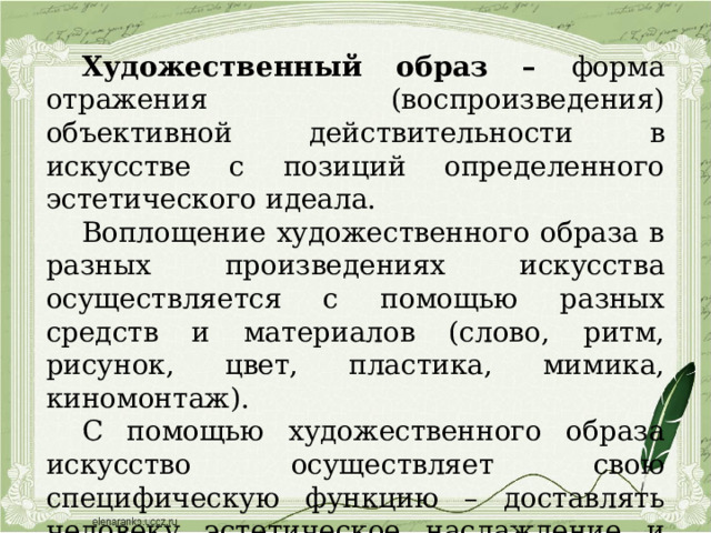 Художественный образ – форма отражения (воспроизведения) объективной действительности в искусстве с позиций определенного эстетического идеала. Воплощение художественного образа в разных произведениях искусства осуществляется с помощью разных средств и материалов (слово, ритм, рисунок, цвет, пластика, мимика, киномонтаж). С помощью художественного образа искусство осуществляет свою специфическую функцию – доставлять человеку эстетическое наслаждение и побуждать художника творить по законам красоты. 