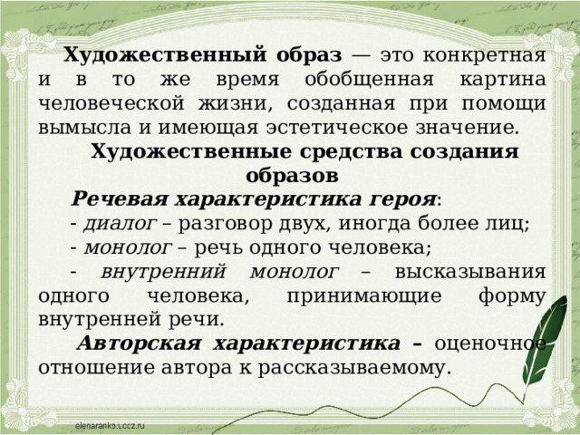 Художественный образ — это конкретная и в то же время обобщенная картина человеческой жизни, созданная при помощи вымысла и имеющая эстетическое значение. Художественные средства создания образов  Речевая характеристика героя :   - диалог – разговор двух, иногда более лиц;   - монолог – речь одного человека;   - внутренний монолог – высказывания одного человека, принимающие форму внутренней речи.  Авторская характеристика – оценочное отношение автора к рассказываемому. 