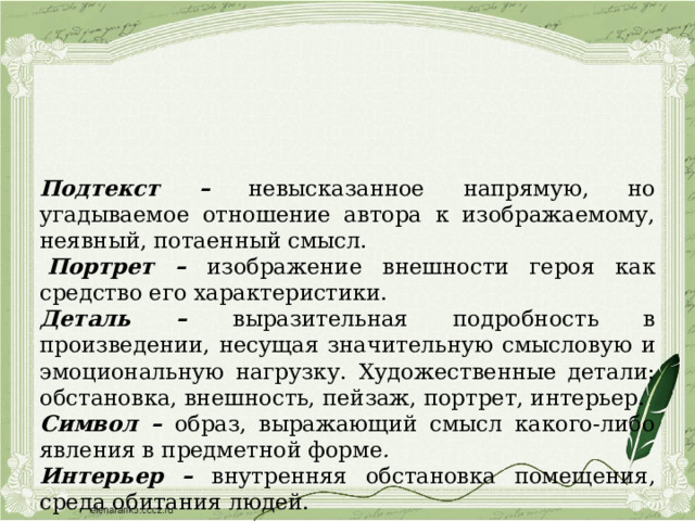 Подтекст – невысказанное напрямую, но угадываемое отношение автора к изображаемому, неявный, потаенный смысл.   Портрет – изображение внешности героя как средство его характеристики. Деталь – выразительная подробность в произведении, несущая значительную смысловую и эмоциональную нагрузку.  Художественные детали: обстановка, внешность, пейзаж, портрет, интерьер. Символ – образ, выражающий смысл какого-либо явления в предметной форме . Интерьер – внутренняя обстановка помещения, среда обитания людей. 