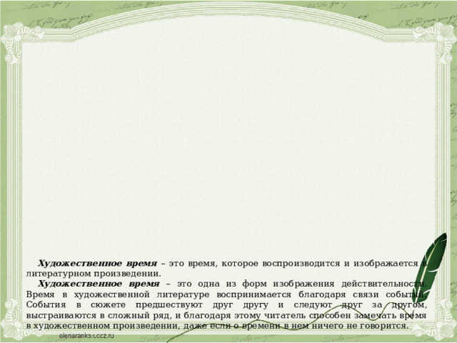 Художественное время  – это время, которое воспроизводится и изображается в литературном произведении. Художественное время – это одна из форм изображения действительности. Время в художественной литературе воспринимается благодаря связи событий. События в сюжете предшествуют друг другу и следуют друг за другом, выстраиваются в сложный ряд, и благодаря этому читатель способен замечать время в художественном произведении, даже если о времени в нем ничего не говорится. 