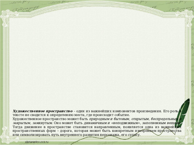 Художественное пространство  – один из важнейших компонентов произведения. Его роль в тексте не сводится к определению места, где происходит событие. Художественное пространство может быть природным и бытовым, открытым, беспредельным и закрытым, замкнутым . Оно может быть динамичным и «неподвижным», заполненным вещами . Тогда движение в пространстве становится направленным, появляется одна из важнейших пространственных форм – дорога, которая может быть конкретным измерением пространства или символизировать путь внутреннего развития персонажа, его судьбу. 