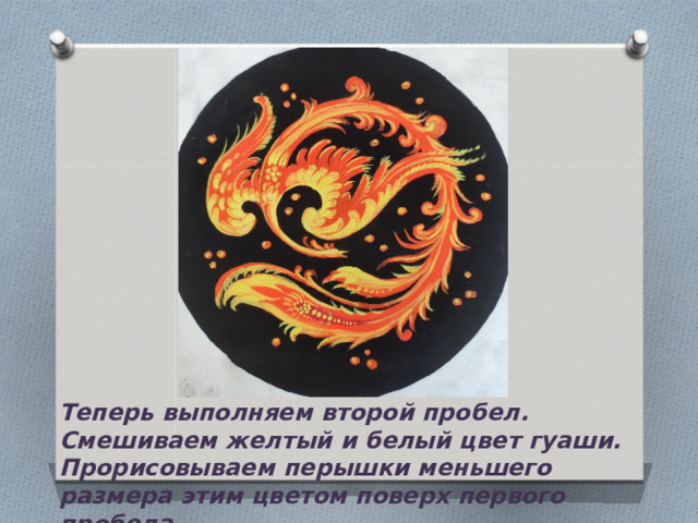 Теперь выполняем второй пробел. Смешиваем желтый и белый цвет гуаши. Прорисовываем перышки меньшего размера этим цветом поверх первого пробела. 