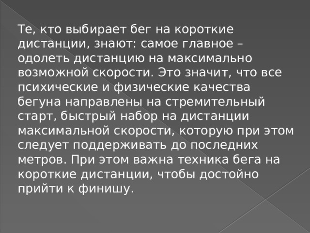 Те, кто выбирает бег на короткие дистанции, знают: самое главное – одолеть дистанцию на максимально возможной скорости. Это значит, что все психические и физические качества бегуна направлены на стремительный старт, быстрый набор на дистанции максимальной скорости, которую при этом следует поддерживать до последних метров. При этом важна техника бега на короткие дистанции, чтобы достойно прийти к финишу. 