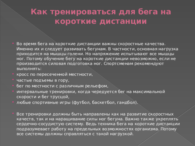 Как тренироваться для бега на короткие дистанции   Во время бега на короткие дистанции важны скоростные качества. Именно их и следует развивать бегунам. В частности, основная нагрузка приходится на мышцы голени. Но напряжение испытывают все мышцы ног. Потому обучение бегу на короткие дистанции невозможно, если не производится силовая подготовка ног. Спортсменам рекомендуют выполнять: кросс по пересеченной местности, частые подъемы в гору, бег по местности с различным рельефом, интервальные тренировки, когда чередуется бег на максимальной скорости и бег трусцой, любые спортивные игры (футбол, баскетбол, гандбол). Все тренировки должны быть направлены как на развитие скоростных качеств, так и на наращивание силы ног бегуна. Важно также укреплять сердечно-сосудистую систему. Ведь техника бега на короткие дистанции подразумевает работу на предельных возможностях организма. Потому все системы должны справляться с такой нагрузкой. 