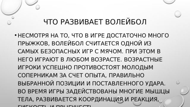 Что развивает волейбол Несмотря на то, что в игре достаточно много прыжков, волейбол считается одной из самых безопасных игр с мячом. При этом в него играют в любом возрасте. Возрастные игроки успешно противостоят молодым соперникам за счет опыта, правильно выбранной позиции и поставленного удара. Во время игры задействованы многие мышцы тела, развивается координация и реакция, гибкость и прыгучесть. 