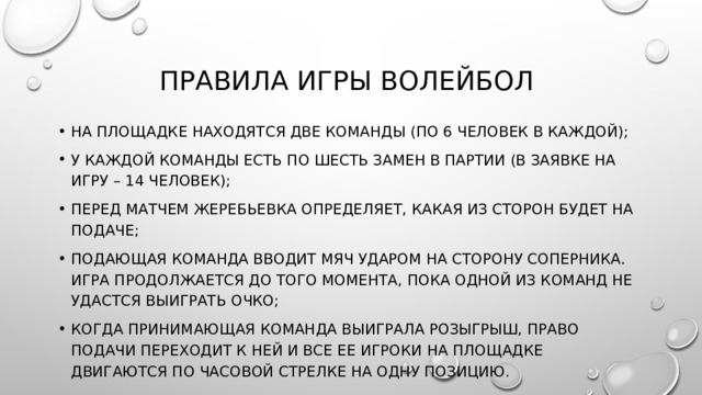 Правила игры волейбол на площадке находятся две команды (по 6 человек в каждой); у каждой команды есть по шесть замен в партии (в заявке на игру – 14 человек); перед матчем жеребьевка определяет, какая из сторон будет на подаче; подающая команда вводит мяч ударом на сторону соперника. Игра продолжается до того момента, пока одной из команд не удастся выиграть очко; когда принимающая команда выиграла розыгрыш, право подачи переходит к ней и все ее игроки на площадке двигаются по часовой стрелке на одну позицию. 