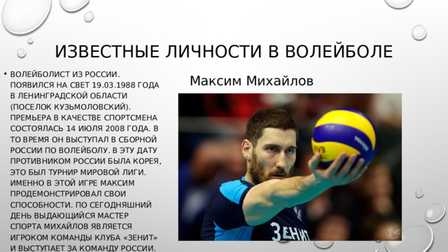Известные личности в волейболе Волейболист из России. Появился на свет 19.03.1988 года в Ленинградской области (поселок Кузьмоловский). Премьера в качестве спортсмена состоялась 14 июля 2008 года. В то время он выступал в сборной России по волейболу. В эту дату противником России была Корея, это был турнир Мировой лиги. Именно в этой игре Максим продемонстрировал свои способности. По сегодняшний день выдающийся мастер спорта Михайлов является игроком команды клуба «Зенит» и выступает за команду России. Максим Михайлов 