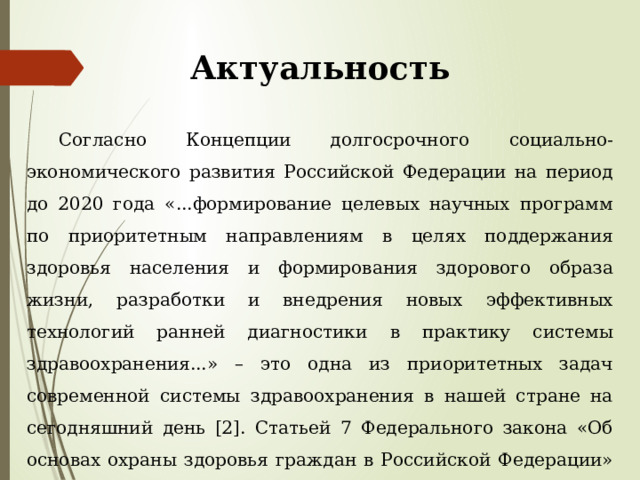 Актуальность  Согласно Концепции долгосрочного социально-экономического развития Российской Федерации на период до 2020 года «...формирование целевых научных программ по приоритетным направлениям в целях поддержания здоровья населения и формирования здорового образа жизни, разработки и внедрения новых эффективных технологий ранней диагностики в практику системы здравоохранения...» – это одна из приоритетных задач современной системы здравоохранения в нашей стране на сегодняшний день [2]. Статьей 7 Федерального закона «Об основах охраны здоровья граждан в Российской Федерации» особое внимание предлагается уделять охране здоровья детей как основе национального благополучия страны . 