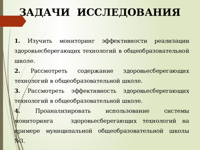 ЗАДАЧИ ИССЛЕДОВАНИЯ 1. Изучить мониторинг эффективности реализации здоровьесберегающих технологий в общеобразовательной школе. 2. Рассмотреть содержание здоровьесберегающих технологий в общеобразовательной школе. 3. Рассмотреть эффективность здоровьесберегающих технологий в общеобразовательной школе. 4. Проанализировать использование системы мониторинга здоровьесберегающих технологий на примере муниципальной общеобразовательной школы №3. 