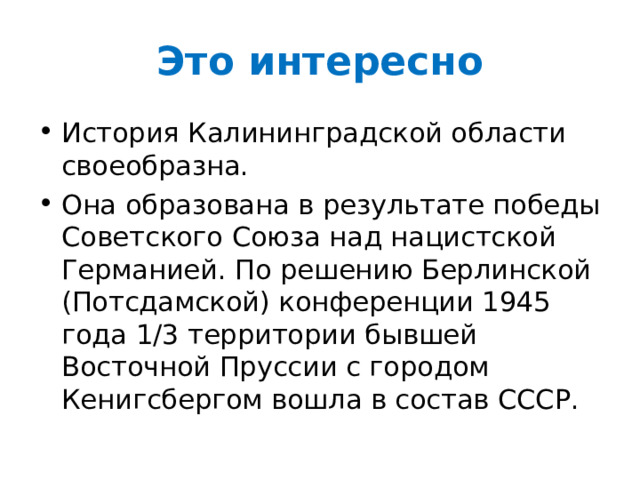Это интересно История Калининградской области своеобразна. Она образована в результате победы Советского Союза над нацистской Германией. По решению Берлинской (Потсдамской) конференции 1945 года 1/3 территории бывшей Восточной Пруссии с городом Кенигсбергом вошла в состав СССР. 