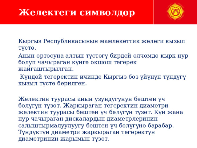 Желектеги символдор Кыргыз Республикасынын мамлекеттик желеги кызыл түстө. Анын ортосуна алтын түстөгү бирдей өлчөмдө кырк нур болуп чачыраган күнгө окшош тегерек жайгаштырылган.  Күндөй тегеректин ичинде Кыргыз боз үйүнүн түндүгү кызыл түстө берилген. Желектин туурасы анын узундугунун бештен үч бөлүгүн түзөт. Жаркыраган тегеректин диаметри желектин туурасы бештен үч бөлүгүн түзөт. Күн жана нур чачыраган дискалардын диаметрлеринин салыштырмалуулуугу бештен үч бөлүгүнө барабар. Түндүктүн диаметри жаркыраган төгөрөктүн диаметринин жарымын түзөт. 