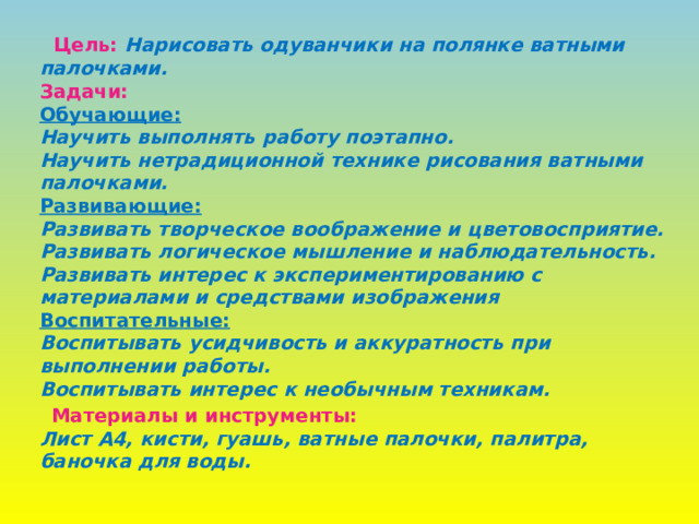  Цель:  Нарисовать одуванчики на полянке ватными палочками.  Задачи:  Обучающие:  Научить выполнять работу поэтапно.  Научить нетрадиционной технике рисования ватными палочками.  Развивающие:  Развивать творческое воображение и цветовосприятие.  Развивать логическое мышление и наблюдательность.  Развивать интерес к экспериментированию с материалами и средствами изображения  Воспитательные:  Воспитывать усидчивость и аккуратность при выполнении работы.  Воспитывать интерес к необычным техникам.  Материалы и инструменты:  Лист А4, кисти, гуашь, ватные палочки, палитра, баночка для воды.  