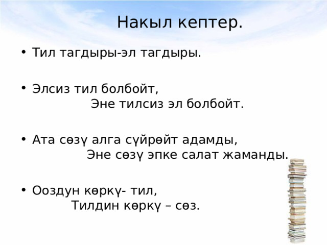 Накыл кептер. Тил тагдыры-эл тагдыры.  Элсиз тил болбойт, Эне тилсиз эл болбойт.  Ата сөзү алга сүйрөйт адамды, Эне сөзү эпке салат жаманды.  Ооздун көркү- тил, Тилдин көркү – сөз. 