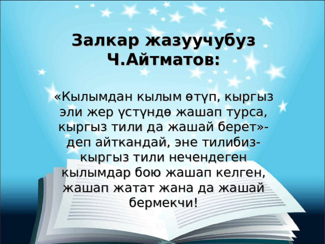 Залкар жазуучубуз Ч.Айтматов: «Кылымдан кылым өтүп, кыргыз эли жер үстүндө жашап турса, кыргыз тили да жашай берет»-деп айткандай, эне тилибиз-кыргыз тили нечендеген кылымдар бою жашап келген, жашап жатат жана да жашай бермекчи! 