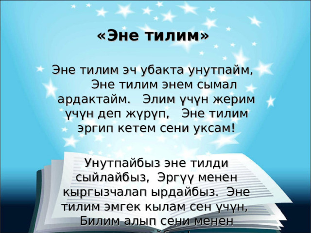 «Эне тилим» Эне тилим эч убакта унутпайм, Эне тилим энем сымал ардактайм. Элим үчүн жерим үчүн деп жүрүп, Эне тилим эргип кетем сени уксам! Унутпайбыз эне тилди сыйлайбыз, Эргүү менен кыргызчалап ырдайбыз. Эне тилим эмгек кылам сен үчүн, Билим алып сени менен жашайбыз! 