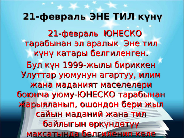 21-февраль ЭНЕ ТИЛ күнү  21-февраль ЮНЕСКО тарабынан эл аралык Эне тил күнү катары белгиленген. Бул күн 1999-жылы бириккен Улуттар уюмунун агартуу, илим жана маданият маселелери боюнча уюму-ЮНЕСКО тарабынан жарыяланып, ошондон бери жыл сайын маданий жана тил байлыгын өркүндөтүү максатында белгиленип келе жатат. 
