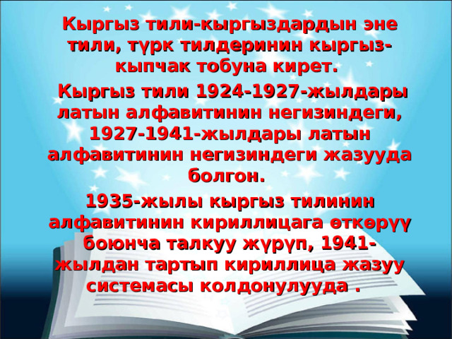 Кыргыз тили-кыргыздардын эне тили, түрк тилдеринин кыргыз-кыпчак тобуна кирет.  Кыргыз тили 1924-1927-жылдары латын алфавитинин негизиндеги, 1927-1941-жылдары латын алфавитинин негизиндеги жазууда болгон. 1935-жылы кыргыз тилинин алфавитинин кириллицага өткөрүү боюнча талкуу жүрүп, 1941-жылдан тартып кириллица жазуу системасы колдонулууда . 