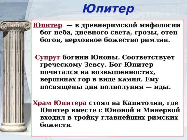 Юпитер Юпитер  — в древнеримской мифологии бог неба, дневного света, грозы, отец богов, верховное божество римлян.  Супруг богини Юноны. Соответствует греческому Зевсу. Бог Юпитер почитался на возвышенностях, вершинах гор в виде камня. Ему посвящены дни полнолуния — иды.   Храм Юпитера стоял на Капитолии, где Юпитер вместе с Юноной и Минервой входил в тройку главнейших римских божеств .   