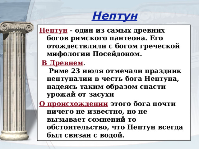 Нептун Нептун - один из самых древних богов римского пантеона. Его отождествляли с богом греческой мифологии Посейдоном.  В Древнем .   Риме 23 июля отмечали праздник нептуналии в честь бога Нептуна, надеясь таким образом спасти урожай от засухи О происхождении  этого бога почти ничего не известно, но не вызывает сомнений то обстоятельство, что Нептун всегда был связан с водой. 
