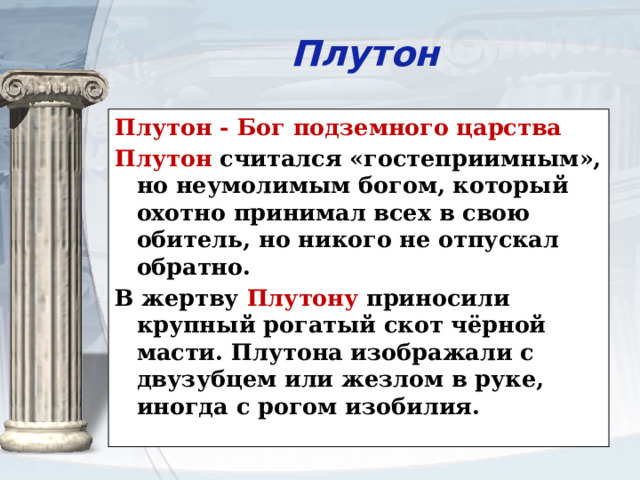 Плутон Плутон - Бог подземного царства Плутон считался «гостеприимным», но неумолимым богом, который охотно принимал всех в свою обитель, но никого не отпускал обратно. В жертву Плутону приносили крупный рогатый скот чёрной масти. Плутона изображали с двузубцем или жезлом в руке, иногда с рогом изобилия. 