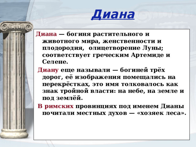 Диана Диана — богиня растительного и животного мира, женственности и плодородия, олицетворение Луны; соответствует греческим Артемиде и Селене.  Диану еще называли — богиней трёх дорог, её изображения помещались на перекрёстках, это имя толковалось как знак тройной власти: на небе, на земле и под землёй.  В римских провинциях под именем Дианы почитали местных духов — «хозяек леса».   