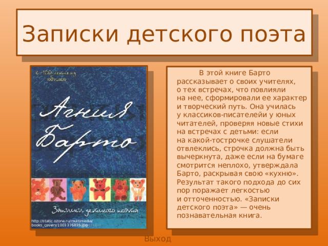 Записки детского поэта  В этой книге Барто рассказывает о своих учителях, о тех встречах, что повлияли на нее, сформировали ее характер и творческий путь. Она училась у классиков-писателейи у юных читателей, проверяя новые стихи на встречах с детьми: если на какой-тострочке слушатели отвлеклись, строчка должна быть вычеркнута, даже если на бумаге смотрится неплохо, утверждала Барто, раскрывая свою «кухню». Результат такого подхода до сих пор поражает легкостью и отточенностью. «Записки детского поэта» — очень познавательная книга. http://static.ozone.ru/multimedia/ books_covers/1003376835.jpg Выход 