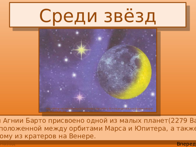 Среди звёзд http://900igr.net/datai/literatura/Tvorchestvo-Barto/0011-017-Imja-Agnii-Barto-prisvoeno-odnoj-iz-malykh-planet.jpg  Имя Агнии Барто присвоено одной из малых планет(2279 Barto),  расположенной между орбитами Марса и Юпитера, а также  одному из кратеров на Венере. Назад Вперед 