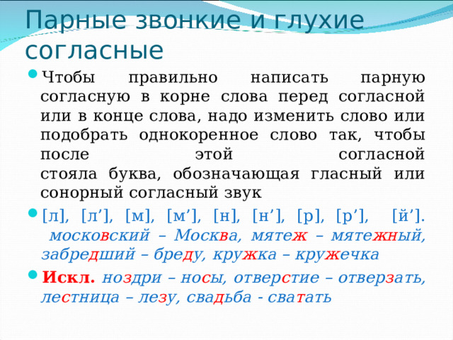 Парные звонкие и глухие согласные Чтобы правильно написать парную согласную в корне слова перед согласной или в конце слова, надо изменить слово или подобрать однокоренное слово так, чтобы после этой согласной  стояла буква, обозначающая гласный или сонорный согласный звук [л], [л’], [м], [м’], [н], [н’], [р], [р’], [й’].   моско в ский – Моск в а, мяте ж – мяте жн ый, забре д ший – бре д у, кру ж ка – кру ж ечка Искл. но з дри – но с ы, отвер с тие – отвер з ать, ле с тница – ле з у, сва д ьба - сва т ать 