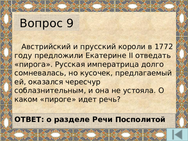 Вопрос 9  Австрийский и прусский короли в 1772 году предложили Екатерине II отведать «пирога». Русская императрица долго сомневалась, но кусочек, предлагаемый ей, оказался чересчур соблазнительным, и она не устояла. О каком «пироге» идет речь?  ОТВЕТ: о разделе Речи Посполитой  