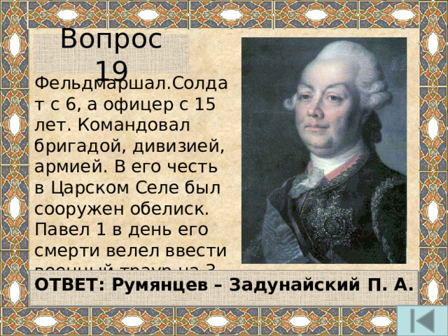 Вопрос 19 Фельдмаршал.Солдат с 6, а офицер с 15 лет. Командовал бригадой, дивизией, армией. В его честь в Царском Селе был сооружен обелиск. Павел 1 в день его смерти велел ввести военный траур на 3 дня.   ОТВЕТ:  Румянцев – Задунайский П. А.   