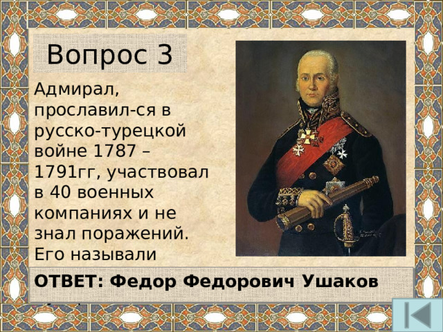 Вопрос 3 Адмирал, прославил-ся в русско-турецкой войне 1787 – 1791гг, участвовал в 40 военных компаниях и не знал поражений. Его называли морским Суворовым.  ОТВЕТ: Федор Федорович Ушаков  