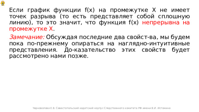 Если график функции f(x) на промежутке Х не имеет точек разрыва (то есть представляет собой сплошную линию), то это значит, что функция f(x) непрерывна на промежутке Х . Замечание: Обсуждая последние два свойст-ва, мы будем пока по-прежнему опираться на наглядно-интуитивные представления. До-казательство этих свойств будет рассмотрено нами позже. Черноволова Е.В. Севастопольский кадетский корпус Следственного комитета РФ имени В.И. Истомина 