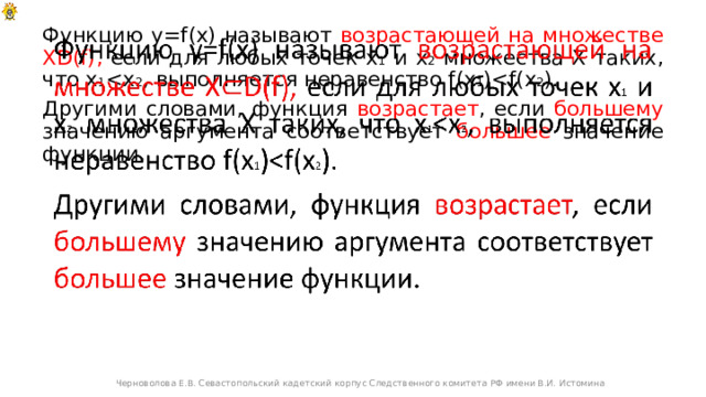 Функцию y=f(x) называют возрастающей на множестве XD(f), если для любых точек х 1 и х 2 множества Х таких, что х 1   Другими словами, функция возрастает , если большему значению аргумента соответствует большее значение функции. Черноволова Е.В. Севастопольский кадетский корпус Следственного комитета РФ имени В.И. Истомина 