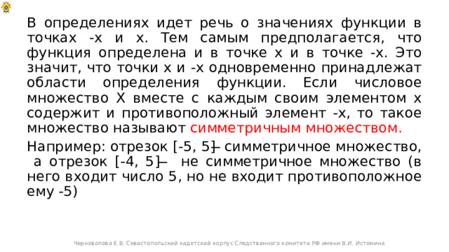 В определениях идет речь о значениях функции в точках -х и х. Тем самым предполагается, что функция определена и в точке х и в точке -х. Это значит, что точки х и -х одновременно принадлежат области определения функции. Если числовое множество Х вместе с каждым своим элементом х содержит и противоположный элемент -х, то такое множество называют симметричным множеством. Например: отрезок [-5, 5] ̶ симметричное множество, а отрезок [-4, 5] ̶ не симметричное множество (в него входит число 5, но не входит противоположное ему -5) Черноволова Е.В. Севастопольский кадетский корпус Следственного комитета РФ имени В.И. Истомина 
