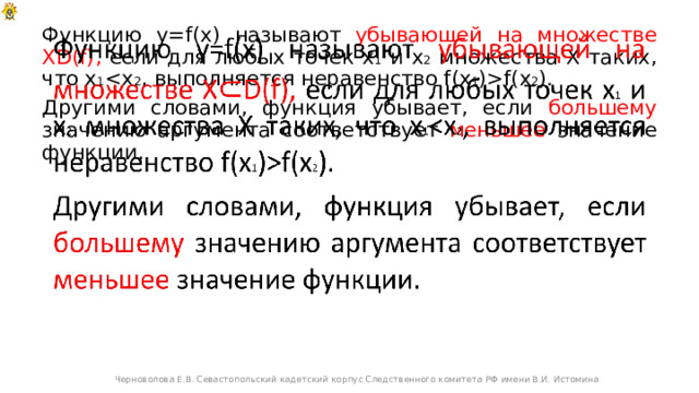 Функцию y=f(x) называют убывающей на множестве XD(f), если для любых точек х 1 и х 2 множества Х таких, что х 1 f(x 2 ).   Другими словами, функция убывает, если большему значению аргумента соответствует меньшее значение функции. Черноволова Е.В. Севастопольский кадетский корпус Следственного комитета РФ имени В.И. Истомина 