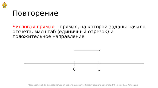Повторение Числовая прямая – прямая, на которой заданы начало отсчета, масштаб (единичный отрезок) и положительное направление 1 0 Черноволова Е.В. Севастопольский кадетский корпус Следственного комитета РФ имени В.И. Истомина 