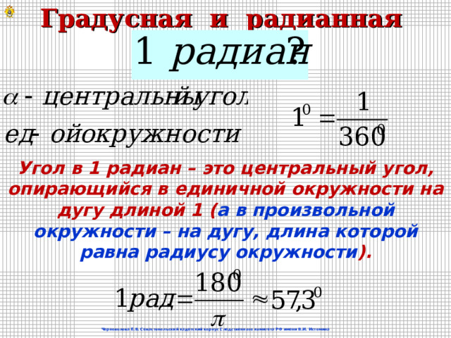 Градусная и радианная мера угла Угол в 1 радиан – это центральный угол, опирающийся в единичной окружности на дугу длиной 1 ( а в произвольной окружности – на дугу, длина которой равна радиусу окружности ). Черноволова Е.В. Севастопольский кадетский корпус Следственного комитета РФ имени В.И. Истомина 6 