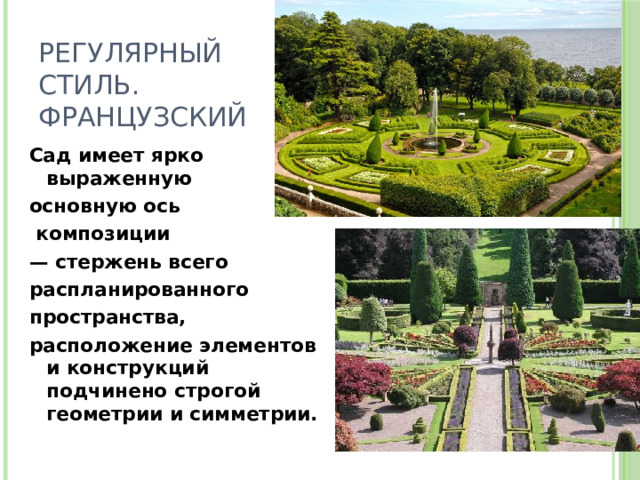 Регулярный стиль.  французский Сад имеет ярко выраженную основную ось  композиции — стержень всего распланированного пространства, расположение элементов и конструкций подчинено строгой геометрии и симметрии. 