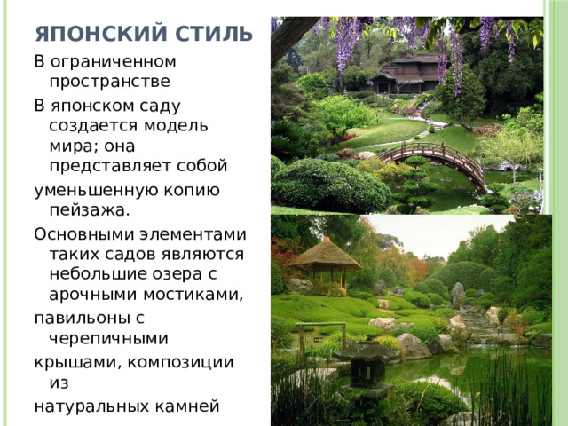 Японский стиль В ограниченном пространстве В японском саду создается модель мира; она представляет собой уменьшенную копию пейзажа. Основными элементами таких садов являются небольшие озера с арочными мостиками, павильоны с черепичными крышами, композиции из натуральных камней 