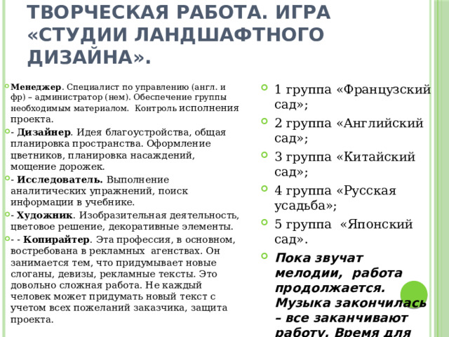Творческая работа. Игра «Студии ландшафтного дизайна».  Менеджер . Специалист по управлению (англ. и фр) – администратор (нем). Обеспечение группы необходимым материалом. Контроль исполнения проекта. - Дизайнер . Идея благоустройства, общая планировка пространства. Оформление цветников, планировка насаждений, мощение дорожек. - Исследователь. Выполнение аналитических упражнений, поиск информации в учебнике. - Художник . Изобразительная деятельность, цветовое решение, декоративные элементы. - - Копирайтер . Эта профессия, в основном, востребована в рекламных  агенствах. Он занимается тем, что придумывает новые слоганы, девизы, рекламные тексты. Это довольно сложная работа. Не каждый человек может придумать новый текст с учетом всех пожеланий заказчика, защита проекта. 1 группа «Французский сад»; 2 группа «Английский сад»; 3 группа «Китайский сад»; 4 группа «Русская усадьба»; 5 группа «Японский сад».  Пока звучат мелодии, работа продолжается. Музыка закончилась – все заканчивают работу. Время для защиты - 1 минута. 