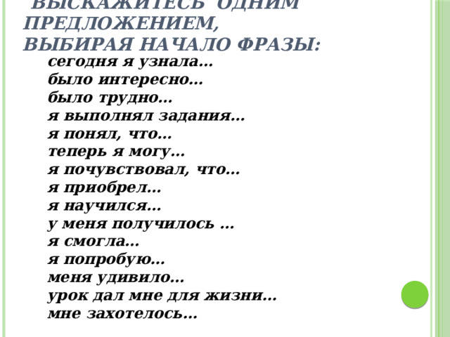  Выскажитесь одним предложением,  выбирая начало фразы: сегодня я узнала… было интересно… было трудно… я выполнял задания… я понял, что… теперь я могу… я почувствовал, что… я приобрел… я научился… у меня получилось … я смогла… я попробую… меня удивило… урок дал мне для жизни… мне захотелось… 